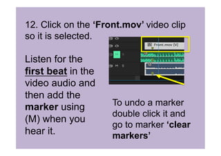 12. Click on the ‘Front.mov’ video clip
so it is selected.
Listen for the
first beat in the
video audio and
then add the
marker using
(M) when you
hear it.
To undo a marker
double click it and
go to marker ‘clear
markers’
 
