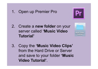 1.  Open up Premier Pro
2.  Create a new folder on your
server called ‘Music Video
Tutorial’
3.  Copy the ‘Music Video Clips’
from the Hard Drive or Server
and save to your folder ‘Music
Video Tutorial’.
 