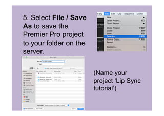 5. Select File / Save
As to save the
Premier Pro project
to your folder on the
server.
(Name your
project ‘Lip Sync
tutorial’)
 