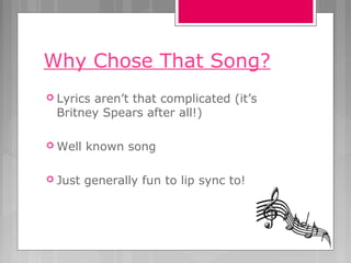 Why Chose That Song?
 Lyrics aren’t that complicated (it’s
Britney Spears after all!)
 Well known song
 Just generally fun to lip sync to!
 