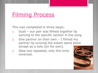 Filming Process
This was completed in three steps:
1. Duet – our pair was filmed together lip
syncing to the specific section in the song.
2. One partner on their own – I filmed my
partner lip syncing the extact same piece
except as a solo (on his own).
3. Step two repeated, only this time
reversed.
 