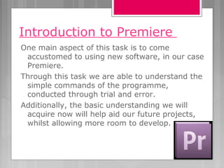 Introduction to Premiere
One main aspect of this task is to come
accustomed to using new software, in our case
Premiere.
Through this task we are able to understand the
simple commands of the programme,
conducted through trial and error.
Additionally, the basic understanding we will
acquire now will help aid our future projects,
whilst allowing more room to develop.
 