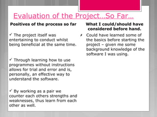 Evaluation of the Project…So Far…
Positives of the process so far What I could/should have
considered before hand.
 The project itself was
entertaining to conduct whilst
being beneficial at the same time.
 Could have learned some of
the basics before starting the
project – given me some
background knowledge of the
software I was using.
 Through learning how to use
programmes without instructions
allows for trial and error and is,
personally, an effective way to
understand the software.
 By working as a pair we
counter each others strengths and
weaknesses, thus learn from each
other as well.
 