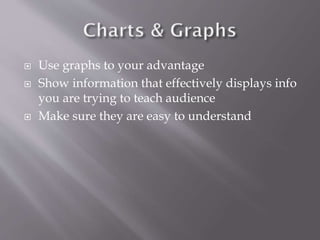 




Use graphs to your advantage
Show information that effectively displays info
you are trying to teach audience
Make sure they are easy to understand

 