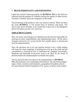 • BRAND PERSONALITY AND POSITIONING:

Lipton has created a brand personality for BUSHELL TEA as the finest tea
collected from the gardens of Yorkshire and has the quality no other tea has.
The place Yorkshire sports the uniqueness of the brand.

The positioning of the product is also very much in contrast. When one hears
the name BUSHELL, it will remind them of freshness and purity. The
flavor melts down smoothly in the mouth that it takes you in the indulgence
theme and makes you feel very much airy.

IMPLEMENTATION:
Here, the tactics and strategies are identified and the persons responsible for
carrying out these responsibilities and implementing tactics. All the above
strategies and tactics are revised and the best suitable option is selected and
used for implementation.

Here, the advertiser has to be real cautious because even a slight mistake
will scrap the whole campaign. Everything has to be up to the mark and full
concentration is focused on how to implement the campaign successfully.
Hundreds and thousands of decisions need to be taken by the board of
directors before the implementation eventually takes place.

The key decisions that were taken in the implementation of BUSHELL
TEA advertisement were outstanding and technical. The advertising budget,
target vehicle, locations and boundaries, geographical boundaries and etc.
the entire decision laid the foundation of its success or failure in the market.




                                                                              10
 