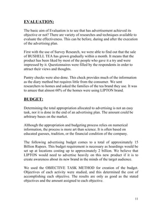 EVALUATION:

The basic aim of Evaluation is to see that has advertisement achieved its
objective or not? There are variety of researches and techniques available to
evaluate the effectiveness. This can be before, during and after the execution
of the advertising plan.

First with the use of Survey Research, we were able to find out that the sale
of BUSHELL TEA has grown gradually within a month. It means that the
product has been liked by most of the people who gave it a try and were
impressed by it. Questionnaires were filled by the respondents in order to
attract their views and thoughts.

Pantry checks were also done. This check provides much of the information
as the diary method but requires little from the consumer. We sent
researchers to homes and asked the families of the tea brand they use. It was
to amaze that almost 60% of the homes were using LIPTON brand.

BUDGET:

Determining the total appropriation allocated to advertising is not an easy
task, nor it is done in the end of an advertising plan. The amount could be
arbitrary bases on the market.

Although the appropriation and budgeting process relies on numerical
information, the process is more art than science. It is often based on
educated guesses, tradition, or the financial condition of the company.

The following advertising budget comes to a total of approximately 15
Billion Rupees. This budget requirement is necessary as hoardings would be
set up at locations costing up to approximately 2 billion. We believe that
LIPTON would need to advertise heavily on this new product if it is to
create awareness about its new brand in the minds of the target audience.

We used the OBJECTIVE TASK METHOD for creation of the budget.
Objectives of each activity were studied, and this determined the cost of
accomplishing each objective. The results are only as good as the stated
objectives and the amount assigned to each objective.



                                                                              11
 