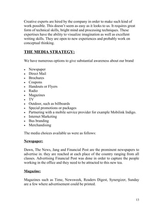 Creative experts are hired by the company in order to make such kind of
work possible. This doesn’t seem as easy as it looks to us. It requires great
form of technical skills, bright mind and processing techniques. These
expertises have the ability to visualize imagination as well as excellent
writing skills. They are open to new experiences and probably work on
conceptual thinking.

THE MEDIA STRATEGY:

We have numerous options to give substantial awareness about our brand

•   Newspaper
•   Direct Mail
•   Brochures
•   Coupons
•   Handouts or Flyers
•   Radio
•   Magazines
•   TV
•   Outdoor, such as billboards
•   Special promotions or packages
•   Partnering with a mobile service provider for example Mobilink Indigo.
•   Internet Marketing
•   Bus branding
•   Merchandising

The media choices available us were as follows:

Newspaper:

Dawn, The News, Jang and Financial Post are the prominent newspapers to
advertise in. they are reached at each place of the country ranging from all
classes. Advertising Financial Post was done in order to capture the people
working in the office and they need to be attracted to this new tea.

Magazine:

Magazines such as Time, Newsweek, Readers Digest, Synergizer, Sunday
are a few where advertisement could be printed.



                                                                                13
 