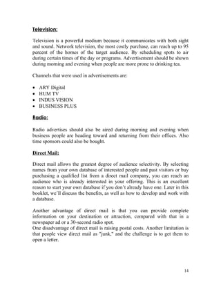 Television:

Television is a powerful medium because it communicates with both sight
and sound. Network television, the most costly purchase, can reach up to 95
percent of the homes of the target audience. By scheduling spots to air
during certain times of the day or programs. Advertisement should be shown
during morning and evening when people are more prone to drinking tea.

Channels that were used in advertisements are:

•   ARY Digital
•   HUM TV
•   INDUS VISION
•   BUSINESS PLUS

Radio:

Radio advertises should also be aired during morning and evening when
business people are heading toward and returning from their offices. Also
time sponsors could also be bought.

Direct Mail:

Direct mail allows the greatest degree of audience selectivity. By selecting
names from your own database of interested people and past visitors or buy
purchasing a qualified list from a direct mail company, you can reach an
audience who is already interested in your offering. This is an excellent
reason to start your own database if you don’t already have one. Later in this
booklet, we’ll discuss the benefits, as well as how to develop and work with
a database.

Another advantage of direct mail is that you can provide complete
information on your destination or attraction, compared with that in a
newspaper ad or a 30-second radio spot.
One disadvantage of direct mail is raising postal costs. Another limitation is
that people view direct mail as "junk," and the challenge is to get them to
open a letter.




                                                                           14
 