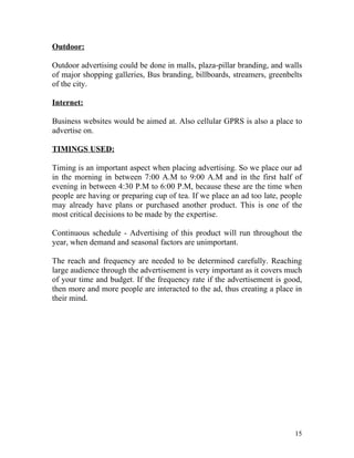 Outdoor:

Outdoor advertising could be done in malls, plaza-pillar branding, and walls
of major shopping galleries, Bus branding, billboards, streamers, greenbelts
of the city.

Internet:

Business websites would be aimed at. Also cellular GPRS is also a place to
advertise on.

TIMINGS USED:

Timing is an important aspect when placing advertising. So we place our ad
in the morning in between 7:00 A.M to 9:00 A.M and in the first half of
evening in between 4:30 P.M to 6:00 P.M, because these are the time when
people are having or preparing cup of tea. If we place an ad too late, people
may already have plans or purchased another product. This is one of the
most critical decisions to be made by the expertise.

Continuous schedule - Advertising of this product will run throughout the
year, when demand and seasonal factors are unimportant.

The reach and frequency are needed to be determined carefully. Reaching
large audience through the advertisement is very important as it covers much
of your time and budget. If the frequency rate if the advertisement is good,
then more and more people are interacted to the ad, thus creating a place in
their mind.




                                                                          15
 