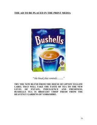 THE AD TO BE PLACED IN THE PRINT MEDIA




             “the break that reminds…….”

TRY THE NEW BLEND FROM THE HOUSE OF LIPTON YELLOW
LABEL THAT WILL TAKE THE TASTE OF TEA TO THE NEW
LEVEL OF EXTASY, INDULGENCE AND FRESHNESS.
BUSHELLS TEA IS BROUGHT CRISP FRESH FROM THE
HEAVENLY GARDENS OF YORKSHIRE.




                                               16
 