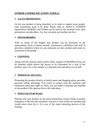OTHER COMMUNICATION TOOLS:

• SALES PROMOTION:

As the new product is being launched, so in order to capture more people,
sales promotions need to be done. Places such as AGHA’S, NAHEED
supermarket, MAKRO, and D-Mart can be used as the locations were sales
promotions can take place. E.g. buy one pack, get another one free.

• SPONSORSHIPS:

With so much of the budget, this product can be promoted in the
sponsorships. Such as drama awards, conferences, exhibitions and stuff. It
provides a platform where we can nominate our new product and create its
awareness to the people.

• COUPONS:

Along with the current Lipton yellow label, coupons of BUSHELLS tea can
be attached which allows the buyers to be fascinated for a trial of the
product, may it be a free sample or a discount card and other sort of stuff.


• PERSONAL SELLING:

Promoting the product directly at family marts and shopping places provides
personal selling advantage. You come in contact with the customer and
interaction takes pace right on. Here, you can make a customer get attached
to the product if the aperture hits at the right place.

• POINT-OF-PURCHASE:

Placing your new product on the point-of-purchase counter helps in greater
frequency of the time the customers will have a look at this new product and
would entice them for it. It is one of the major attracting powers of this
strategy.




                                                                         17
 