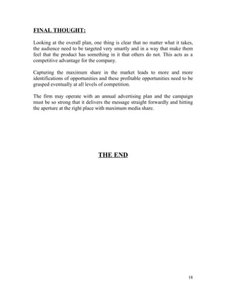 FINAL THOUGHT:

Looking at the overall plan, one thing is clear that no matter what it takes,
the audience need to be targeted very smartly and in a way that make them
feel that the product has something in it that others do not. This acts as a
competitive advantage for the company.

Capturing the maximum share in the market leads to more and more
identifications of opportunities and these profitable opportunities need to be
grasped eventually at all levels of competition.

The firm may operate with an annual advertising plan and the campaign
must be so strong that it delivers the message straight forwardly and hitting
the aperture at the right place with maximum media share.




                               THE END




                                                                           18
 