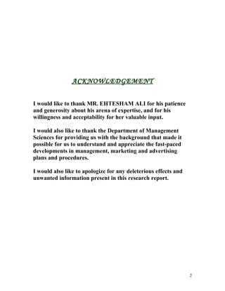 ACKNOWLEDGEMENT


I would like to thank MR. EHTESHAM ALI for his patience
and generosity about his arena of expertise, and for his
willingness and acceptability for her valuable input.

I would also like to thank the Department of Management
Sciences for providing us with the background that made it
possible for us to understand and appreciate the fast-paced
developments in management, marketing and advertising
plans and procedures.

I would also like to apologize for any deleterious effects and
unwanted information present in this research report.




                                                                 2
 