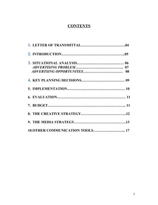 CONTENTS



1. LETTER OF TRANSMITTAL……………………………….04

2. INTRODUCTION……………………………………………..05

3. SITUATIONAL ANALYSIS………………………………… 06
 ADVERTISING PROBLEM…………………………………. 07
 ADVERTSING OPPORTUNITES…………………………… 08

4. KEY PLANNING DECISIONS……………………………… 09

5. IMPLEMENTATION………………………………………… 10

6. EVALUATION………………………………………………… 11

7. BUDGET……………………………………………………….. 11

8. THE CREATIVE STRATEGY………………………………..12

9. THE MEDIA STRATEGY…………………………………….13

10.OTHER COMMUNICATION TOOLS……………………... 17




                                             3
 