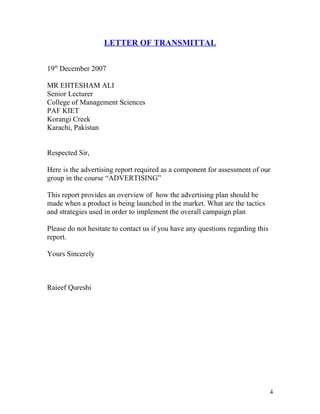 LETTER OF TRANSMITTAL


19th December 2007

MR EHTESHAM ALI
Senior Lecturer
College of Management Sciences
PAF KIET
Korangi Creek
Karachi, Pakistan


Respected Sir,

Here is the advertising report required as a component for assessment of our
group in the course “ADVERTISING”

This report provides an overview of how the advertising plan should be
made when a product is being launched in the market. What are the tactics
and strategies used in order to implement the overall campaign plan

Please do not hesitate to contact us if you have any questions regarding this
report.

Yours Sincerely



Raieef Qureshi




                                                                                4
 