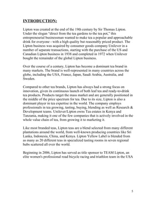 INTRODUCTION:

Lipton was created at the end of the 19th century by Sir Thomas Lipton.
Under the slogan “direct from the tea gardens to the tea pot,” this
entrepreneurial businessman wanted to make tea a popular and approachable
drink for everyone - with a high quality but reasonably priced product. The
Lipton business was acquired by consumer goods company Unilever in a
number of separate transactions, starting with the purchase of the US and
Canadian Lipton business in 1938 and completed in 1972 when Unilever
bought the remainder of the global Lipton business.

Over the course of a century, Lipton has become a dominant tea brand in
many markets. The brand is well-represented in many countries across the
globe, including the USA, France, Japan, Saudi Arabia, Australia, and
Sweden.

Compared to other tea brands, Lipton has always had a strong focus on
innovation, given its continuous launch of both leaf tea and ready-to-drink
tea products. Products target the mass market and are generally positioned in
the middle of the price spectrum for tea. Due to its size, Lipton is also a
dominant player in tea expertise in the world. The company employs
professionals in tea growing, tasting, buying, blending as well as Research &
Development teams. Unilever/Lipton owns Tea estates in Kenya and
Tanzania, making it one of the few companies that is actively involved in the
whole value chain of tea, from growing it to marketing it.

Like most branded teas, Lipton teas are a blend selected from many different
plantations around the world, from well-known producing countries like Sri
Lanka, Indonesia, China, and Kenya. Lipton Yellow Label is blended from
as many as 20 different teas in specialized tasting rooms in seven regional
hubs scattered all over the world.

Beginning in 2006, Lipton has served as title sponsor to TEAM Lipton, an
elite women's professional road bicycle racing and triathlon team in the USA




                                                                           5
 