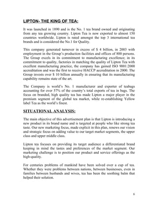 LIPTON- THE KING OF TEA:
It was launched in 1890 and is the No. 1 tea brand owned and originating
from any tea growing country. Lipton Tea is now exported to almost 150
countries worldwide. Lipton is rated amongst the top 3 international tea
brands and is considered the No.1 for Quality.

This company generated turnover in excess of $ 4 billion, in 2003 with
employment in the Group’s production facilities and offices of 800 persons.
The Group excels in its commitment to manufacturing excellence; in its
commitment to quality, factories in matching the quality of Lipton Tea with
excellent manufacturing practice, the company has gained ISO 9001:2000
accreditation and was the first to receive HACCP accreditation in 2000. The
Group invests over $ 10 billion annually in ensuring that its manufacturing
capability remains state of the art.

The Company is world’s No. 1 manufacturer and exporter of teabags
accounting for over 57% of the country’s total exports of tea in bags. The
focus on branded, high quality tea has made Lipton a major player in the
premium segment of the global tea market, while re-establishing Yellow
label Tea as the world’s finest.

SITUATIONAL ANALYSIS:
The main objective of this advertisement plan is that Lipton is introducing a
new product in its brand name and is targeted at people who like strong tea
taste. Our new marketing focus, made explicit in this plan, renews our vision
and strategic focus on adding value to our target market segments, the upper
class and upper middle class.

Lipton tea focuses on providing its target audience a differentiated brand
keeping in mind the tastes and preferences of the market segment. Our
marketing challenge is to position our product and service offerings as the
high-quality.

For centuries problems of mankind have been solved over a cup of tea.
Whether they were problems between nations, between businesses, even in
families between husbands and wives, tea has been the soothing balm that
helped their solution.



                                                                           6
 