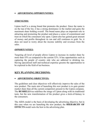 • ADVERTISING OPPORTUNITIES:


STRENGTHS:

Lipton itself is a strong brand that promotes the product. Since the name is
on the top of the list, it has a strong dominance in the market and gains the
maximum share holding overall. The brand name plays an important role in
attracting and promoting the product and places a sense of commitment and
trust on which the consumers rely upon. Lipton also has gained great amount
of money and profits throughout its run and still continues to grab. So, it
does not need to worry about the income stability and revenues from the
sales.

OPPORTUNITIES:

Targeting all level of people allows Lipton to increase its market share by
more than 55% as compared to the current 52%. It has opportunities such as
capturing the people of country side who are addicted to drinking tea.
Having specialized staff and technical expertise grooms the opportunities to
be explored in the field of tea business.


KEY PLANNING DECISIONS:

• ADVERTISING OBJECTIVES:

The guidelines and clear objectives will effectively improve the sales of the
new product. The main aim of launching this new product is to gain greater
market share than all the current competitors present to the Lipton company.
The BUSHELLS tea redefines the image of Lipton along with its traditional
taste, but the new transformation of the product gives a kick-of-fantasy to
the consumers.

The AIDA model is the basis of developing the advertising objective, but in
this case when we are launching the new product, the HIERARCHY OF
EFFECTS model suits the best in the advertising plan.




                                                                           8
 