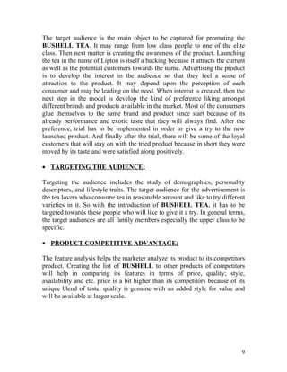 The target audience is the main object to be captured for promoting the
BUSHELL TEA. It may range from low class people to one of the elite
class. Then next matter is creating the awareness of the product. Launching
the tea in the name of Lipton is itself a backing because it attracts the current
as well as the potential customers towards the name. Advertising the product
is to develop the interest in the audience so that they feel a sense of
attraction to the product. It may depend upon the perception of each
consumer and may be leading on the need. When interest is created, then the
next step in the model is develop the kind of preference liking amongst
different brands and products available in the market. Most of the consumers
glue themselves to the same brand and product since start because of its
already performance and exotic taste that they will always find. After the
preference, trial has to be implemented in order to give a try to the new
launched product. And finally after the trial, there will be some of the loyal
customers that will stay on with the tried product because in short they were
moved by its taste and were satisfied along positively.

• TARGETING THE AUDIENCE:

Targeting the audience includes the study of demographics, personality
descriptors, and lifestyle traits. The target audience for the advertisement is
the tea lovers who consume tea in reasonable amount and like to try different
varieties in it. So with the introduction of BUSHELL TEA, it has to be
targeted towards these people who will like to give it a try. In general terms,
the target audiences are all family members especially the upper class to be
specific.

• PRODUCT COMPETITIVE ADVANTAGE:

The feature analysis helps the marketer analyze its product to its competitors
product. Creating the list of BUSHELL to other products of competitors
will help in comparing its features in terms of price, quality; style,
availability and etc. price is a bit higher than its competitors because of its
unique blend of taste, quality is genuine with an added style for value and
will be available at larger scale.




                                                                               9
 