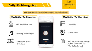 Daily Life Manage App
Objectives: Meditation Tool integrated with Daily Life Manager
60s Meditation Tool
Relaxing Music Playlist
Motivation Quote
Collections
To-do-list
Alarm Clock
Gift – Voucher (co-operated
with e-commerce and
The Coffee House)
Key
Deliverable
2
Meditation Tool Function Meditation Tool Function
 