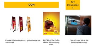 Standee information about Lipton’s Interactive
“PositiviTea”
POSTER at The Coffee
House and Shopping
malls
Digital Screen Ads at the
elevators of buildings
OOH
Key
Deliverable
4
 