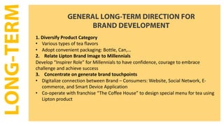LONG-TERM GENERAL LONG-TERM DIRECTION FOR
BRAND DEVELOPMENT
1. Diversify Product Category
• Various types of tea flavors
• Adopt convenient packaging: Bottle, Can,…
2. Relate Lipton Brand Image to Millennials
Develop “Inspirer Role” for Millennials to have confidence, courage to embrace
challenge and achieve success
3. Concentrate on generate brand touchpoints
• Digitalize connection between Brand – Consumers: Website, Social Network, E-
commerce, and Smart Device Application
• Co-operate with franchise “The Coffee House” to design special menu for tea using
Lipton product
 