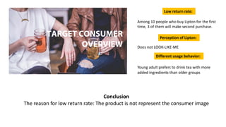 Conclusion
The reason for low return rate: The product is not represent the consumer image
Among 10 people who buy Lipton for the first
time, 3 of them will make second purchase.
Does not LOOK-LIKE-ME
Young adult prefers to drink tea with more
added ingredients than older groups
Low return rate:
Perception of Lipton:
Different usage behavior:
TARGET CONSUMER
OVERVIEW
 