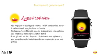 Concrètement, ça donne quoi ?
Pour vos pauses de tous les jours, Lipton via l’Instant Libérateur vous déniche
le meilleur du web pour plus de rire et d’insolite.
Plus la peine d’ouvrir 15 onglets pour être sûr de se divertir, cette application
vous offre tout au même endroit sans faire d’effort. 
Et oui, grâce à la fonction « diaporama » disponible sur votre Apple Watch,
vous pouvez boire un thé ou toute autre boisson en visionnant ce que vous
préférez.
#BEMORETEA
 