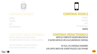 CONTENUS VISUELS CONTENUS VISUELS
ARTICLES COURTS GOLDEN MOUSTACHE
UNE NOTIFICATION PUSH AVEC LE TITRE DE L’ARTICLE
UNE FOIS OUVERTE, L’UTILISATEUR AACCÈS
À UNE VERSION SIMPLIFIÉE DE L’ARTICLE
CONTENUS RÉDACTIONNELS
MÈMES
PHOTOS
GIFS
INFOGRAPHIES…
MÈMES
PHOTOS
GIFS
INFOGRAPHIES
VIDÉOS
CONTENUS RÉDACTIONNELS
ARTICLES COMPLETS GOLDEN MOUSTACHE
ETAUTRES ARTICLES LIÉS À LA CURATION DE CONTENU
DE PLUS, LES CONTENUS VISIONNÉS
SUR L’APPLE WATCH NE SERONT POUSSÉS SUR L’IPHONE
 