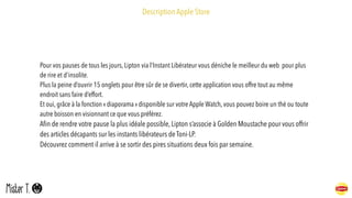 Description Apple Store
Pour vos pauses de tous les jours, Lipton via l’Instant Libérateur vous déniche le meilleur du web pour plus
de rire et d’insolite.
Plus la peine d’ouvrir 15 onglets pour être sûr de se divertir, cette application vous offre tout au même
endroit sans faire d’effort. 
Et oui, grâce à la fonction « diaporama » disponible sur votre Apple Watch, vous pouvez boire un thé ou toute
autre boisson en visionnant ce que vous préférez.
Aﬁn de rendre votre pause la plus idéale possible, Lipton s’associe à Golden Moustache pour vous offrir
des articles décapants sur les instants libérateurs de Toni-LP.
Découvrez comment il arrive à se sortir des pires situations deux fois par semaine.
 