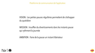 Plateforme de communication de l’application
VISION : Les petites pauses régulières permettent de s’échapper
du quotidien
MISSION : Insufﬂer du divertissements dans les instants pause
qui rythment la journée
AMBITION : Faire de la pause un instant libérateur
 