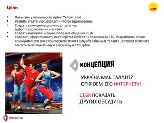 УКРАЇНА МАЄ ТАЛАНТ? ОТКРОЕМ ЕГО  ИНТЕРНЕТУ!   СЕБЯ  ПОКАЗАТЬ ДРУГИХ ОБСУДИТЬ Цели Повысить узнаваемость  Lipton Yellow Label Развить стратегию  Liptonart –  глоток вдохновения Создать коммуникационную стратегию: Lipton =  вдохновение = талант Создать информационное поле для общения с ЦА Укрепить эффективность партнерства  Unilever  и телеканала СТБ. Разработать  online- коммуникацию вне спонсорского пакета   шоу «Укра їна має талант »   , которая позволят закрепить ассоциативную связь шоу и  TM Lipton . 