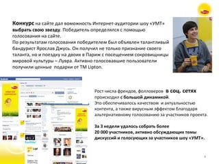 Конкурс   на сайте дал воможность Интернет-аудитории шоу «УМТ»  выбрать свою звезду . Победитель определялся с помощью голосования на сайте.  По результатам голосования победителем был объявлен талантливый бандурист Ярослав Джусь. Он получил не только признание своего таланта, но и поездку на двоих в Париж с посещением сокровищницы мировой культуры – Лувра. Активно голосовавшие пользователи получили ценные  подарки от  TM Lipton. Рост числа френдов, фолловеров   в соц. сетях происходил  с большой динамикой .  Это обеспечивалось качеством  и актуальностью контента, а также вирусным эффектом благодаря альтернативному голосованию за участников проекта.  За 3 недели удалось собрать более  20 000 участников, активно обсуждающих темы  дискуссий и голосующих за участников шоу «УМТ». 