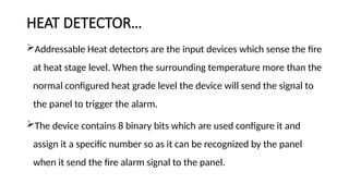 HEAT DETECTOR…
Addressable Heat detectors are the input devices which sense the fire
at heat stage level. When the surrounding temperature more than the
normal configured heat grade level the device will send the signal to
the panel to trigger the alarm.
The device contains 8 binary bits which are used configure it and
assign it a specific number so as it can be recognized by the panel
when it send the fire alarm signal to the panel.
 