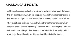 MANUAL CALL POINTS
• Addressable manual call points are the manually activated input devices of
the fire alarm system, which are triggered manually when someone sees a
fire which is in stage that the smoke or heat detector haven’t detected yet.
• They can also be activated manually when there other emergency which
requires people to evacuate the specific area. After activating the MCPs you
will need a special key to deactivate it. It also contains 8 binary bits which
used to configure them to provide a unique identity to the panel.
 