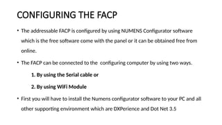 CONFIGURING THE FACP
• The addressable FACP is configured by using NUMENS Configurator software
which is the free software come with the panel or it can be obtained free from
online.
• The FACP can be connected to the configuring computer by using two ways.
1. By using the Serial cable or
2. By using WiFi Module
• First you will have to install the Numens configurator software to your PC and all
other supporting environment which are DXPerience and Dot Net 3.5
 