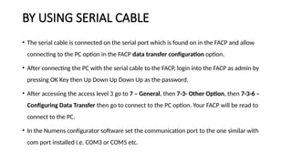 BY USING SERIAL CABLE
• The serial cable is connected on the serial port which is found on in the FACP and allow
connecting to the PC option in the FACP data transfer configuration option.
• After connecting the PC with the serial cable to the FACP, login into the FACP as admin by
pressing OK Key then Up Down Up Down Up as the password.
• After accessing the access level 3 go to 7 – General, then 7-3- Other Option, then 7-3-6 –
Configuring Data Transfer then go to connect to the PC option. Your FACP will be read to
connect to the PC.
• In the Numens configurator software set the communication port to the one similar with
com port installed i.e. COM3 or COM5 etc.
 