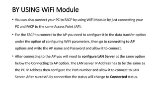 BY USING WiFi Module
• You can also connect your PC to FACP by using WiFi Module by just connecting your
PC and FACP to the same Access Point (AP).
• For the FACP to connect to the AP you need to configure it in the data transfer option
under the option of configuring WiFi parameters, then go to connecting to AP
options and write the AP name and Password and allow it to connect.
• After connecting to the AP you will need to configure LAN Server at the same option
below the Connecting to AP option. The LAN server IP Address has to be the same as
the PC IP Address then configure the Port number and allow it to connect to LAN
Server. After successfully connection the status will change to Connected status.
 