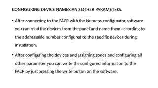 CONFIGURING DEVICE NAMES AND OTHER PARAMETERS.
• After connecting to the FACP with the Numens configurator software
you can read the devices from the panel and name them according to
the addressable number configured to the specific devices during
installation.
• After configuring the devices and assigning zones and configuring all
other parameter you can write the configured information to the
FACP by just pressing the write button on the software.
 