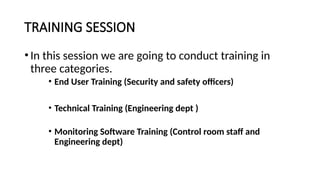 TRAINING SESSION
•In this session we are going to conduct training in
three categories.
• End User Training (Security and safety officers)
• Technical Training (Engineering dept )
• Monitoring Software Training (Control room staff and
Engineering dept)
 
