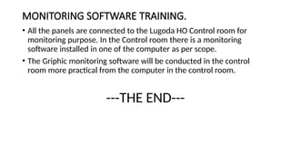 MONITORING SOFTWARE TRAINING.
• All the panels are connected to the Lugoda HO Control room for
monitoring purpose. In the Control room there is a monitoring
software installed in one of the computer as per scope.
• The Griphic monitoring software will be conducted in the control
room more practical from the computer in the control room.
---THE END---
 