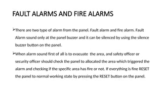 FAULT ALARMS AND FIRE ALARMS
There are two type of alarm from the panel. Fault alarm and fire alarm. Fault
Alarm sound only at the panel buzzer and it can be silenced by using the silence
buzzer button on the panel.
When alarm sound first of all is to evacuate the area, and safety officer or
security officer should check the panel to allocated the area which triggered the
alarm and checking if the specific area has fire or not. If everything is fine RESET
the panel to normal working state by pressing the RESET button on the panel.
 