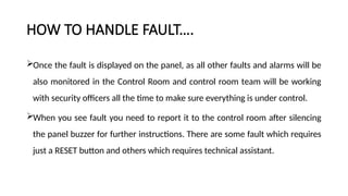 HOW TO HANDLE FAULT….
Once the fault is displayed on the panel, as all other faults and alarms will be
also monitored in the Control Room and control room team will be working
with security officers all the time to make sure everything is under control.
When you see fault you need to report it to the control room after silencing
the panel buzzer for further instructions. There are some fault which requires
just a RESET button and others which requires technical assistant.
 