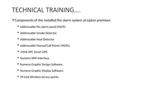 TECHNICAL TRAINING….
Components of the installed fire alarm system at Lipton premises.
 Addressable fire alarm panel (FACP).
 Addressable Smoke Detector.
 Addressable Heat Detector.
 Addressable Manual Call Points (MCPs).
 3 KVA APC Smart UPS.
 Numens WiFi Interface.
 Numens Graphic Design Software.
 Numens Graphic Display Software.
 TP-Link Wireless Access points.
 