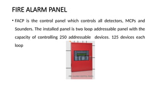 FIRE ALARM PANEL
• FACP is the control panel which controls all detectors, MCPs and
Sounders. The installed panel is two loop addressable panel with the
capacity of controlling 250 addressable devices. 125 devices each
loop
 