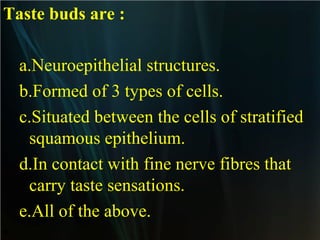 Taste buds are :
a.Neuroepithelial structures.
b.Formed of 3 types of cells.
c.Situated between the cells of stratified
squamous epithelium.
d.In contact with fine nerve fibres that
carry taste sensations.
e.All of the above.
•

 