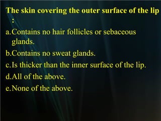 The skin covering the outer surface of the lip
:
a.Contains no hair follicles or sebaceous
glands.
b.Contains no sweat glands.
c.Is thicker than the inner surface of the lip.
d.All of the above.
e.None of the above.

 