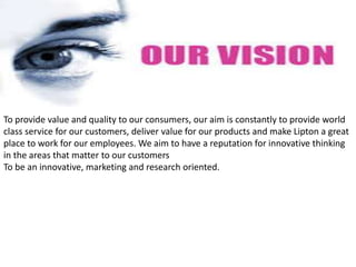 •
To provide value and quality to our consumers, our aim is constantly to provide world
class service for our customers, deliver value for our products and make Lipton a great
place to work for our employees. We aim to have a reputation for innovative thinking
in the areas that matter to our customers
To be an innovative, marketing and research oriented.
 