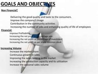 GOALS AND OBJECTIVES
Non Financial:
Delivering the good quality and taste to the consumers.
Improve the company’s image
Contribution in the community activities
Increasing the number of jobs and enhancing quality of life of employees
Financial:
Improve Profitability
Increasing the net profit as percentage sale
Increasing the net profit as percentage of investment
Increasing the net profit as per share common stock
Increasing Volume
Increase the market share
Continuous growth in sales
Improving the sales ranking in the market
Increasing the production capacity and its utilization
Increase the seasonal sales volume
 