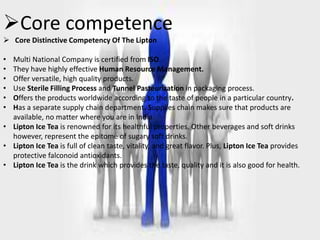 CORE COMPETENCYCore competence
 Core Distinctive Competency Of The Lipton
• Multi National Company is certified from ISO.
• They have highly effective Human Resource Management.
• Offer versatile, high quality products.
• Use Sterile Filling Process and Tunnel Pasteurization in packaging process.
• Offers the products worldwide according to the taste of people in a particular country.
• Has a separate supply chain department. Supplies chain makes sure that products are
available, no matter where you are in India.
• Lipton Ice Tea is renowned for its healthful properties. Other beverages and soft drinks
however, represent the epitome of sugary soft drinks.
• Lipton Ice Tea is full of clean taste, vitality, and great flavor. Plus, Lipton Ice Tea provides
protective falconoid antioxidants.
• Lipton Ice Tea is the drink which provides the taste, quality and it is also good for health.
 